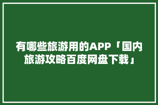 有哪些旅游用的APP「国内旅游攻略百度网盘下载」 有哪些旅游用的APP「国内旅游攻略百度网盘下载」 家庭生活