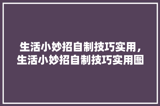 生活小妙招自制技巧实用，生活小妙招自制技巧实用图片。 生活小妙招自制技巧实用，生活小妙招自制技巧实用图片。 生活技巧