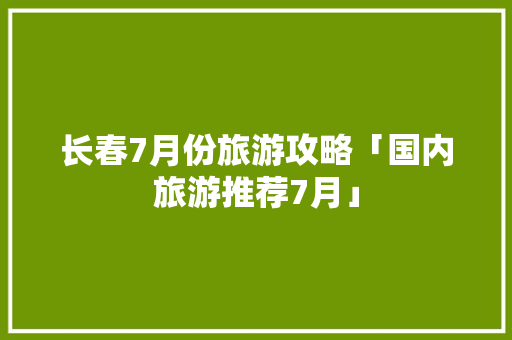 长春7月份旅游攻略「国内旅游推荐7月」