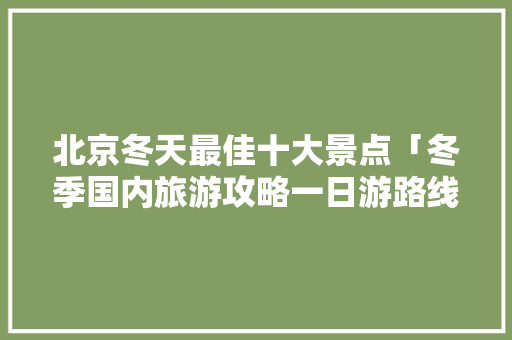 北京冬天最佳十大景点「冬季国内旅游攻略一日游路线」 北京冬天最佳十大景点「冬季国内旅游攻略一日游路线」 美食食谱