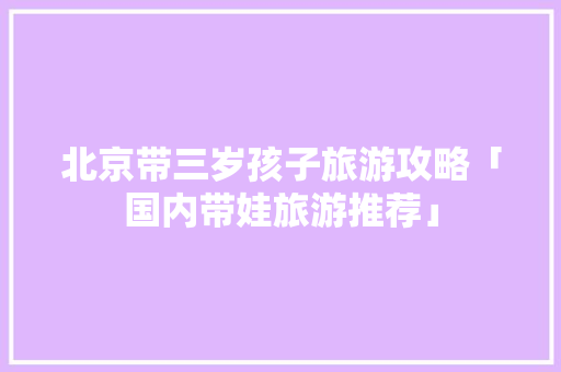北京带三岁孩子旅游攻略「国内带娃旅游推荐」 北京带三岁孩子旅游攻略「国内带娃旅游推荐」 时尚潮流
