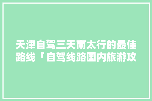 天津自驾三天南太行的最佳路线「自驾线路国内旅游攻略大全」 天津自驾三天南太行的最佳路线「自驾线路国内旅游攻略大全」 美食食谱