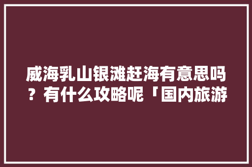 威海乳山银滩赶海有意思吗？有什么攻略呢「国内旅游赶海攻略图文大全」