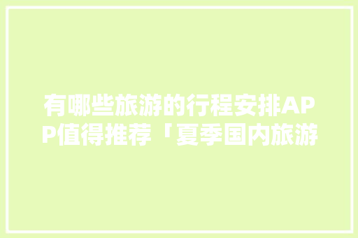 有哪些旅游的行程安排APP值得推荐「夏季国内旅游攻略」 有哪些旅游的行程安排APP值得推荐「夏季国内旅游攻略」 家庭生活