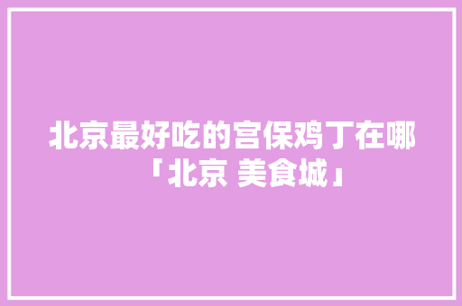 北京最好吃的宫保鸡丁在哪「北京 美食城」 北京最好吃的宫保鸡丁在哪「北京 美食城」 家庭生活