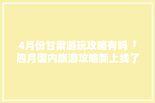 4月份甘肃游玩攻略有吗「四月国内旅游攻略新上线了吗」 4月份甘肃游玩攻略有吗「四月国内旅游攻略新上线了吗」 生活技巧