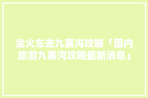 坐火车去九寨沟攻略「国内旅游九寨沟攻略最新消息」 坐火车去九寨沟攻略「国内旅游九寨沟攻略最新消息」 时尚潮流