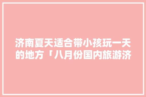 济南夏天适合带小孩玩一天的地方「八月份国内旅游济南攻略」 济南夏天适合带小孩玩一天的地方「八月份国内旅游济南攻略」 健康知识
