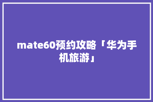 mate60预约攻略「华为手机旅游」 mate60预约攻略「华为手机旅游」 家庭生活