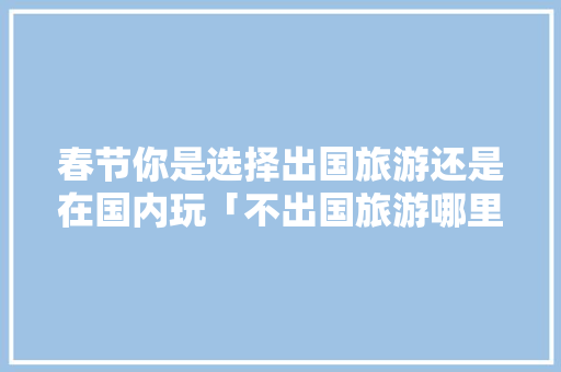 春节你是选择出国旅游还是在国内玩「不出国旅游哪里好」 春节你是选择出国旅游还是在国内玩「不出国旅游哪里好」 美食食谱