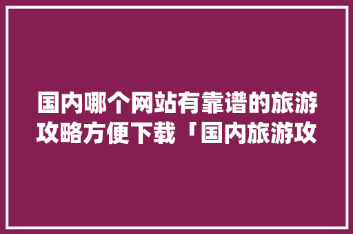 国内哪个网站有靠谱的旅游攻略方便下载「国内旅游攻略拿个app推荐免费吗」 国内哪个网站有靠谱的旅游攻略方便下载「国内旅游攻略拿个app推荐免费吗」 家庭生活