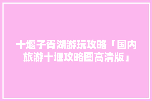 十堰子胥湖游玩攻略「国内旅游十堰攻略图高清版」 十堰子胥湖游玩攻略「国内旅游十堰攻略图高清版」 美食食谱