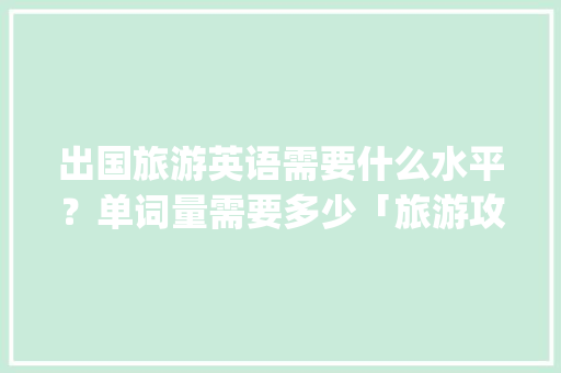 出国旅游英语需要什么水平？单词量需要多少「旅游攻略英文ppt」 出国旅游英语需要什么水平？单词量需要多少「旅游攻略英文ppt」 美食食谱