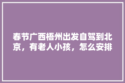 春节广西梧州出发自驾到北京，有老人小孩，怎么安排路线比较好「国内旅游路线及攻略图片」 春节广西梧州出发自驾到北京，有老人小孩，怎么安排路线比较好「国内旅游路线及攻略图片」 健康知识
