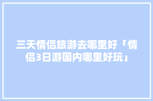 三天情侣旅游去哪里好「情侣3日游国内哪里好玩」 三天情侣旅游去哪里好「情侣3日游国内哪里好玩」 健康知识