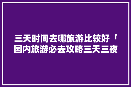 三天时间去哪旅游比较好「国内旅游必去攻略三天三夜」 三天时间去哪旅游比较好「国内旅游必去攻略三天三夜」 生活技巧