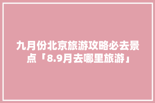 九月份北京旅游攻略必去景点「8.9月去哪里旅游」 九月份北京旅游攻略必去景点「8.9月去哪里旅游」 家庭生活