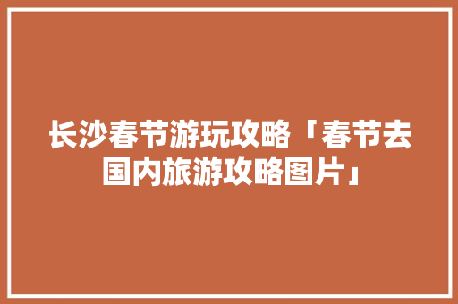 长沙春节游玩攻略「春节去国内旅游攻略图片」