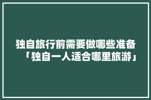 独自旅行前需要做哪些准备「独自一人适合哪里旅游」 独自旅行前需要做哪些准备「独自一人适合哪里旅游」 健康知识