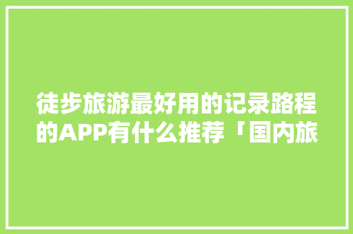徒步旅游最好用的记录路程的APP有什么推荐「国内旅游攻略常用软件有哪些」 徒步旅游最好用的记录路程的APP有什么推荐「国内旅游攻略常用软件有哪些」 家庭生活