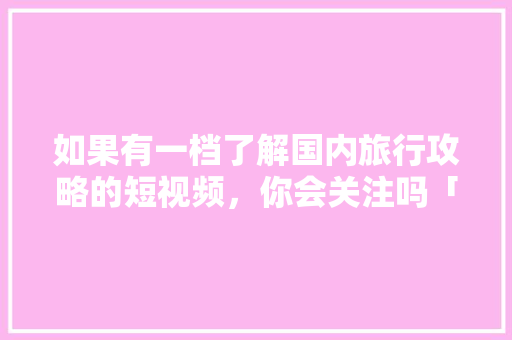 如果有一档了解国内旅行攻略的短视频，你会关注吗「国内旅游攻略看哪里的好一点」 如果有一档了解国内旅行攻略的短视频，你会关注吗「国内旅游攻略看哪里的好一点」 生活技巧