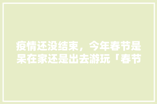 疫情还没结束，今年春节是呆在家还是出去游玩「春节旅游 国内旅游攻略大全」 疫情还没结束，今年春节是呆在家还是出去游玩「春节旅游 国内旅游攻略大全」 时尚潮流