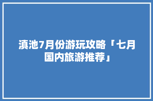 滇池7月份游玩攻略「七月国内旅游推荐」 滇池7月份游玩攻略「七月国内旅游推荐」 旅游指南