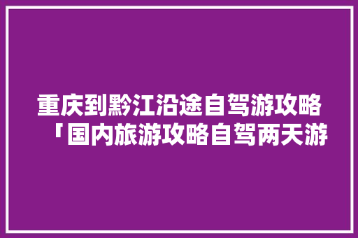 重庆到黔江沿途自驾游攻略「国内旅游攻略自驾两天游多少钱」 重庆到黔江沿途自驾游攻略「国内旅游攻略自驾两天游多少钱」 家庭生活