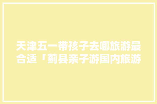 天津五一带孩子去哪旅游最合适「蓟县亲子游国内旅游攻略图」 天津五一带孩子去哪旅游最合适「蓟县亲子游国内旅游攻略图」 家庭生活