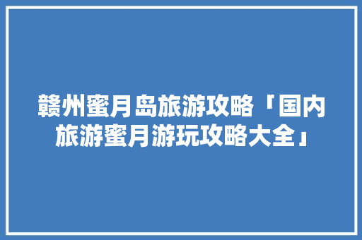 赣州蜜月岛旅游攻略「国内旅游蜜月游玩攻略大全」 赣州蜜月岛旅游攻略「国内旅游蜜月游玩攻略大全」 生活技巧