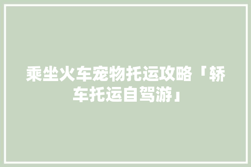 乘坐火车宠物托运攻略「轿车托运自驾游」 乘坐火车宠物托运攻略「轿车托运自驾游」 美食食谱