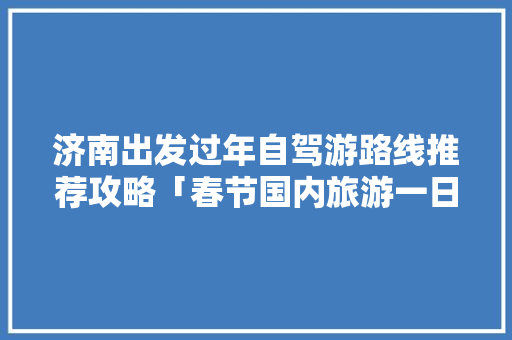 济南出发过年自驾游路线推荐攻略「春节国内旅游一日游攻略图」 济南出发过年自驾游路线推荐攻略「春节国内旅游一日游攻略图」 家庭生活