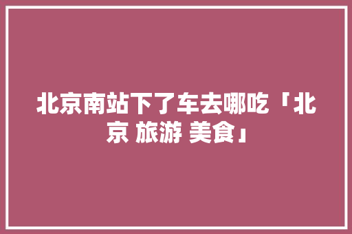 北京南站下了车去哪吃「北京 旅游 美食」 生活技巧 北京南站下了车去哪吃「北京 旅游 美食」 北京南站下了车去哪吃「北京 旅游 美食」 生活技巧