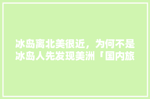 冰岛离北美很近，为何不是冰岛人先发现美洲「国内旅游去冰岛攻略最新路线」 冰岛离北美很近，为何不是冰岛人先发现美洲「国内旅游去冰岛攻略最新路线」 健康知识