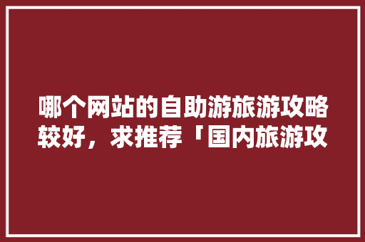 哪个网站的自助游旅游攻略较好，求推荐「国内旅游攻略国外旅游」 哪个网站的自助游旅游攻略较好，求推荐「国内旅游攻略国外旅游」 健康知识