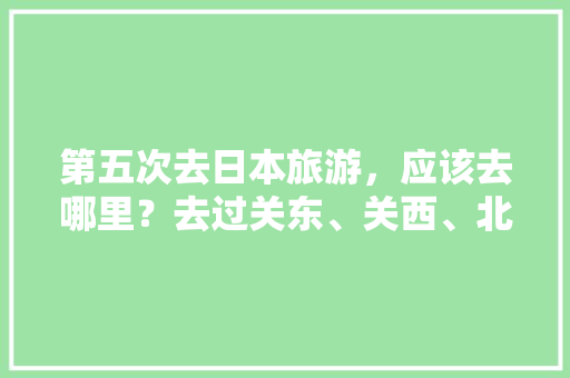 第五次去日本旅游，应该去哪里？去过关东、关西、北海道、九州、冲绳，求推荐下次去哪「日本国内旅游攻略大全最新」 健康知识