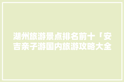 湖州旅游景点排名前十「安吉亲子游国内旅游攻略大全」 湖州旅游景点排名前十「安吉亲子游国内旅游攻略大全」 旅游指南