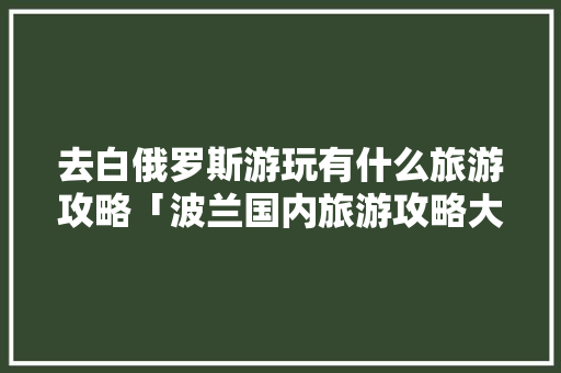 去白俄罗斯游玩有什么旅游攻略「波兰国内旅游攻略大全最新」