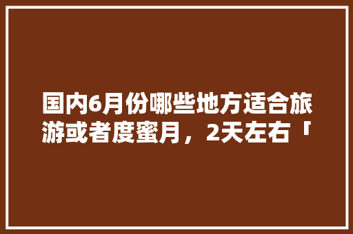 国内6月份哪些地方适合旅游或者度蜜月，2天左右「国内旅游蜜月游攻略大全最新」 国内6月份哪些地方适合旅游或者度蜜月，2天左右「国内旅游蜜月游攻略大全最新」 生活技巧