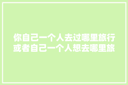 你自己一个人去过哪里旅行或者自己一个人想去哪里旅行「穷游太白山攻略国内旅游路线」 你自己一个人去过哪里旅行或者自己一个人想去哪里旅行「穷游太白山攻略国内旅游路线」 旅游指南