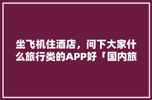 坐飞机住酒店，问下大家什么旅行类的APP好「国内旅游路线攻略图」 坐飞机住酒店，问下大家什么旅行类的APP好「国内旅游路线攻略图」 健康知识