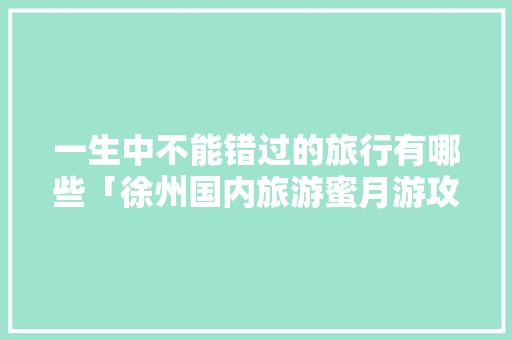一生中不能错过的旅行有哪些「徐州国内旅游蜜月游攻略图」 一生中不能错过的旅行有哪些「徐州国内旅游蜜月游攻略图」 美食食谱