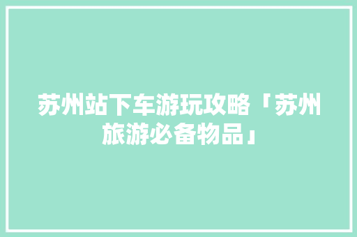 苏州站下车游玩攻略「苏州旅游必备物品」 苏州站下车游玩攻略「苏州旅游必备物品」 健康知识