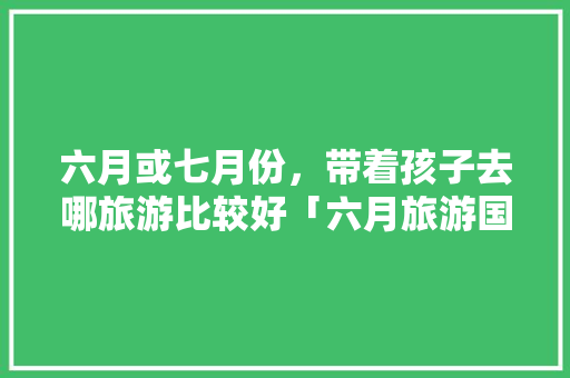 六月或七月份，带着孩子去哪旅游比较好「六月旅游国内」 六月或七月份，带着孩子去哪旅游比较好「六月旅游国内」 家庭生活