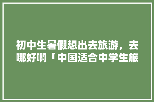 初中生暑假想出去旅游，去哪好啊「中国适合中学生旅游的景点有哪些」 初中生暑假想出去旅游，去哪好啊「中国适合中学生旅游的景点有哪些」 健康知识