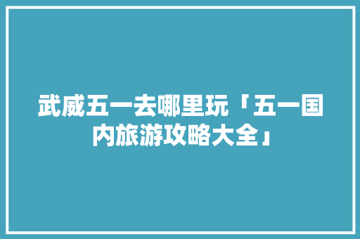 武威五一去哪里玩「五一国内旅游攻略大全」 武威五一去哪里玩「五一国内旅游攻略大全」 健康知识