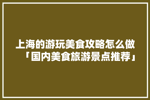 上海的游玩美食攻略怎么做「国内美食旅游景点推荐」 上海的游玩美食攻略怎么做「国内美食旅游景点推荐」 旅游指南