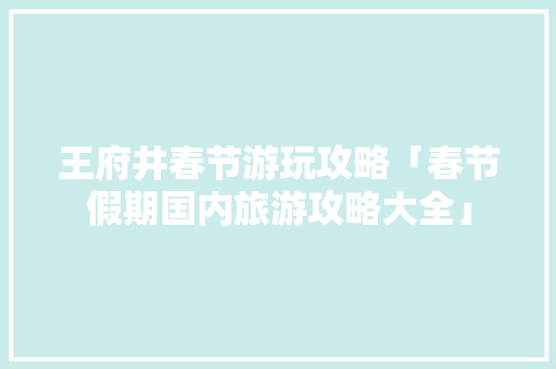 王府井春节游玩攻略「春节假期国内旅游攻略大全」 王府井春节游玩攻略「春节假期国内旅游攻略大全」 生活技巧