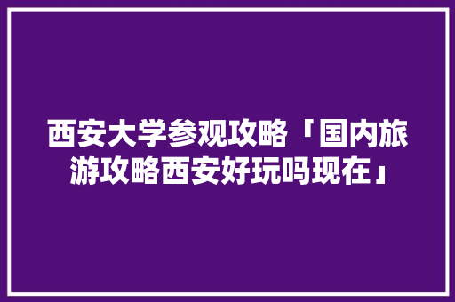 西安大学参观攻略「国内旅游攻略西安好玩吗现在」 西安大学参观攻略「国内旅游攻略西安好玩吗现在」 时尚潮流