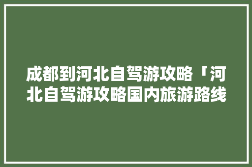 成都到河北自驾游攻略「河北自驾游攻略国内旅游路线」